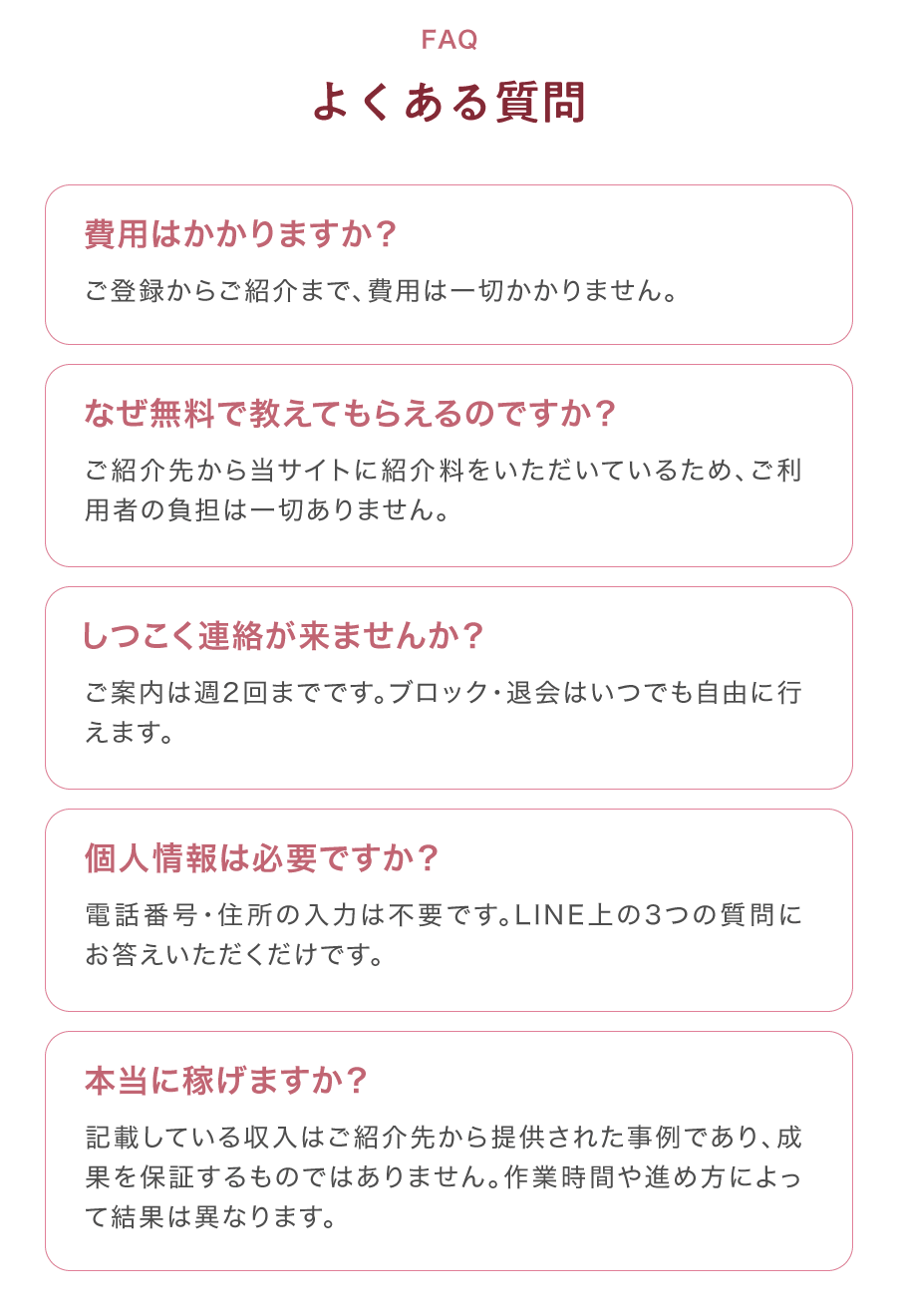 FAQ よくある質問 費用はかかりますか？ ご登録からご紹介まで、費用は一切かかりません。 なぜ無料で教えてもらえるのですか？ ご紹介先からサイトに紹介料をいただいているため、ご利用者の負担は一切ありません。 しつこく連絡が来ませんか？ ご案内は週2回までです。ブロック・退会はいつでも自由に行えます。 個人情報は必要ですか？ 電話番号・住所の入力は不要です。LINE上の3つの質問にお答えいただくだけです。 本当に稼げますか？ 記載している収入はご紹介先から提供された事例であり、成果を保証するものではありません。作業時間や進め方によって結果は異なります。