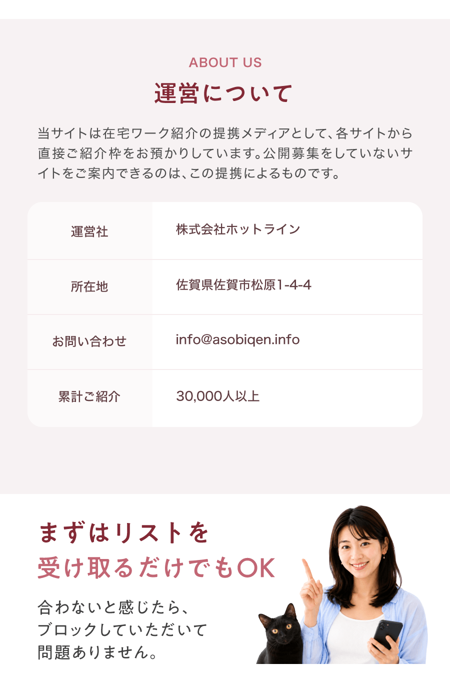 ABOUT US 運営について 当サイトは在宅ワーク紹介の提携メディアとして、各サイトから直接ご紹介枠をお預かりしています。公開募集をしていないサイトをご案内できるのは、この提携によるものです。 運営社 株式会社ホットライン 所在地 佐賀県佐賀市松原1-4-4 お問い合わせ 累計ご紹介 まずはリストを受け取るだけでもOK 合わないと感じたら、ブロックしていただいて問題ありません。