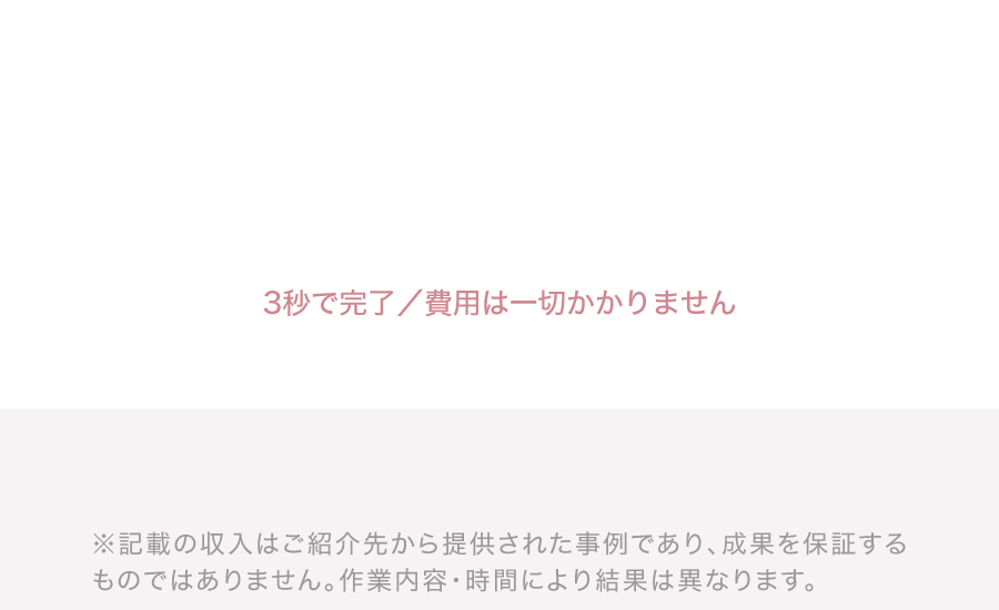 3秒で完了／費用は一切かかりません ※記載の収入はご紹介先から提供された事例であり、成果を保証するものではありません。作業内容・時間により結果は異なります。