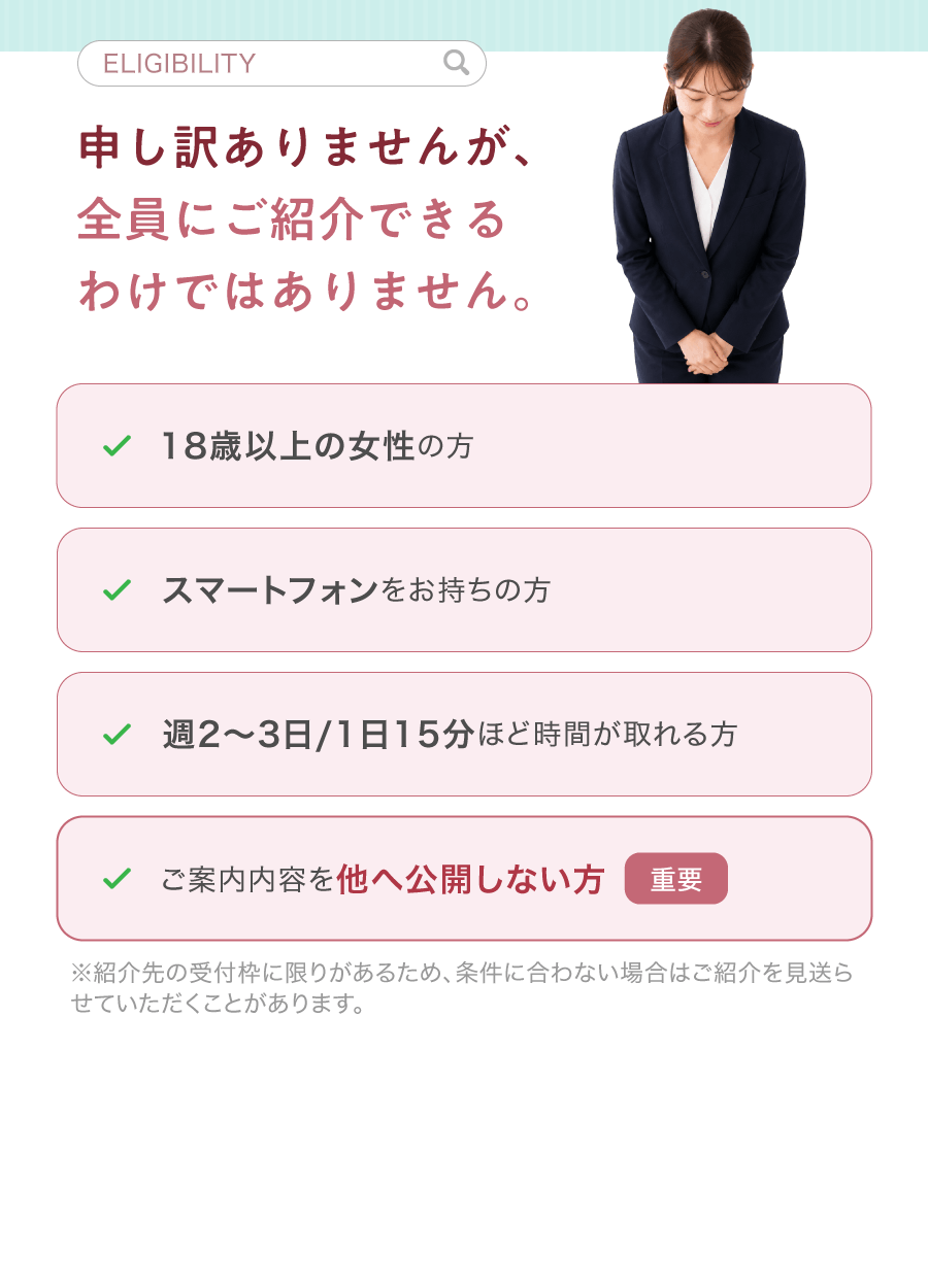 ELIGIBILITY 申し訳ありませんが、全員にご紹介できるわけではありません。18歳以上の女性の方 スマートフォンをお持ちの方 週2〜3日/1日15分ほど時間が取れる方 ご案内内容を他へ公開しない方 重要 ※紹介先の受付枠に限りがあるため、条件に合わない場合はご紹介を見送らせていただくことがあります